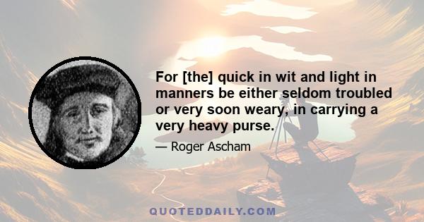 For [the] quick in wit and light in manners be either seldom troubled or very soon weary, in carrying a very heavy purse.