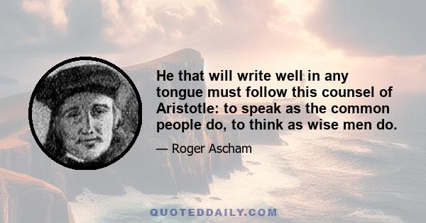 He that will write well in any tongue must follow this counsel of Aristotle: to speak as the common people do, to think as wise men do.