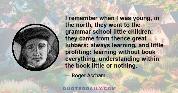 I remember when I was young, in the north, they went to the grammar school little children: they came from thence great lubbers: always learning, and little profiting: learning without book everything, understanding