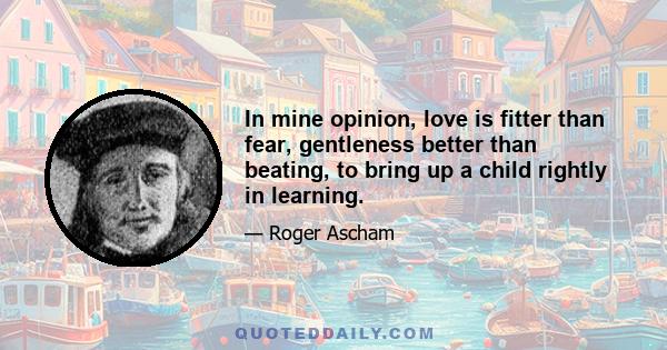 In mine opinion, love is fitter than fear, gentleness better than beating, to bring up a child rightly in learning.