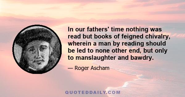 In our fathers' time nothing was read but books of feigned chivalry, wherein a man by reading should be led to none other end, but only to manslaughter and bawdry.