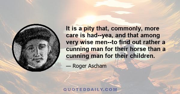 It is a pity that, commonly, more care is had--yea, and that among very wise men--to find out rather a cunning man for their horse than a cunning man for their children.