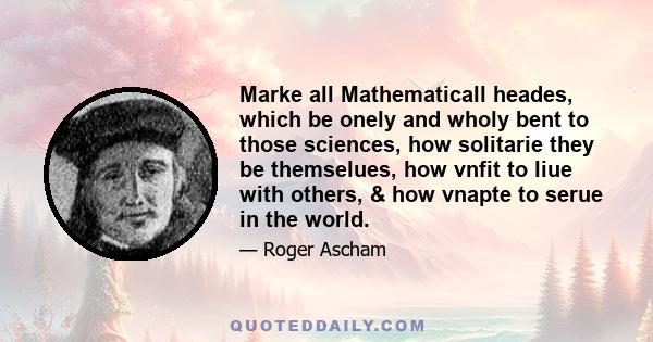 Marke all Mathematicall heades, which be onely and wholy bent to those sciences, how solitarie they be themselues, how vnfit to liue with others, & how vnapte to serue in the world.