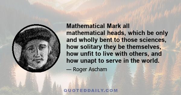 Mathematical Mark all mathematical heads, which be only and wholly bent to those sciences, how solitary they be themselves, how unfit to live with others, and how unapt to serve in the world.