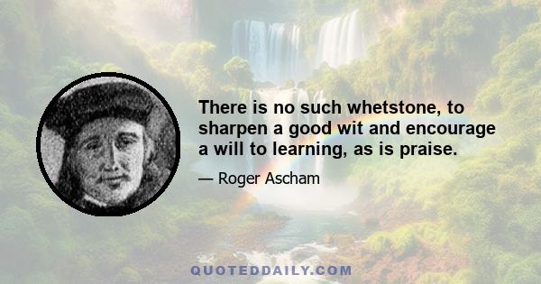 There is no such whetstone, to sharpen a good wit and encourage a will to learning, as is praise.