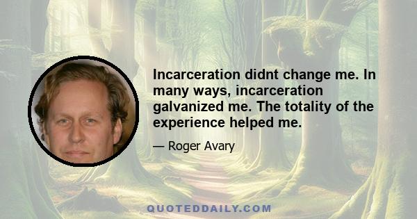 Incarceration didnt change me. In many ways, incarceration galvanized me. The totality of the experience helped me.