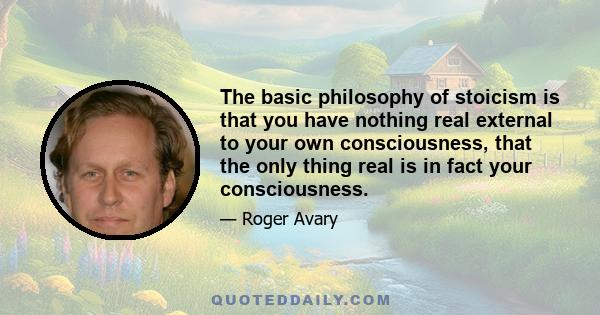 The basic philosophy of stoicism is that you have nothing real external to your own consciousness, that the only thing real is in fact your consciousness.