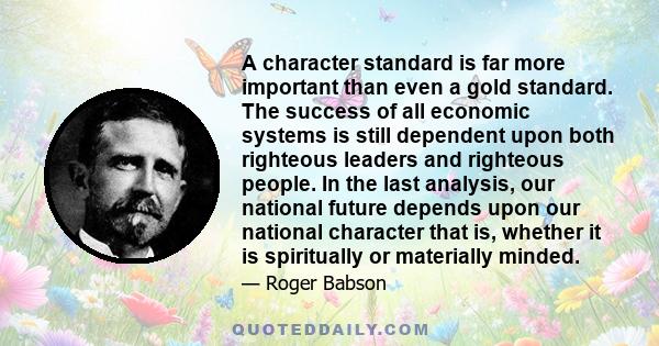 A character standard is far more important than even a gold standard. The success of all economic systems is still dependent upon both righteous leaders and righteous people. In the last analysis, our national future