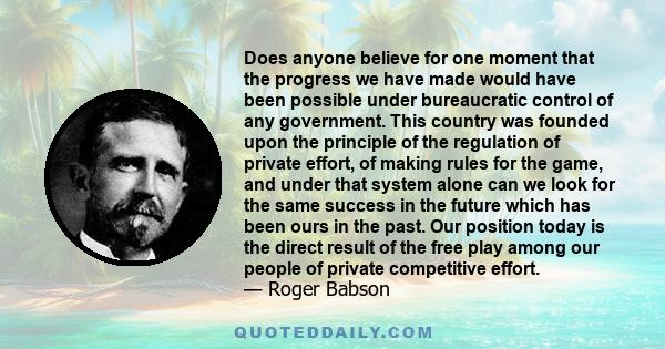 Does anyone believe for one moment that the progress we have made would have been possible under bureaucratic control of any government. This country was founded upon the principle of the regulation of private effort,