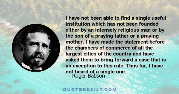 I have not been able to find a single useful institution which has not been founded either by an intensely religious man or by the son of a praying father or a praying mother. I have made the statement before the