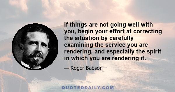 If things are not going well with you, begin your effort at correcting the situation by carefully examining the service you are rendering, and especially the spirit in which you are rendering it.