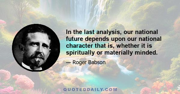 In the last analysis, our national future depends upon our national character that is, whether it is spiritually or materially minded.