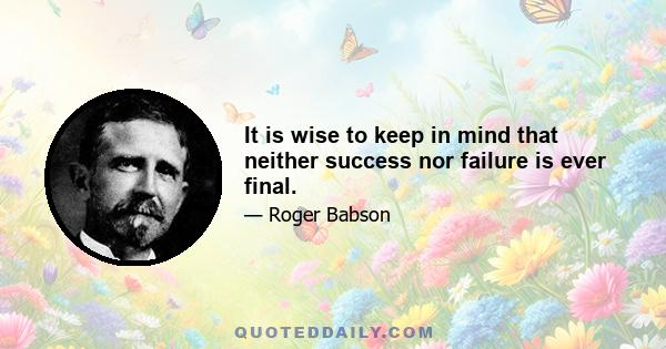 It is wise to keep in mind that neither success nor failure is ever final.