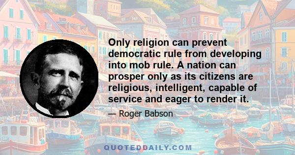 Only religion can prevent democratic rule from developing into mob rule. A nation can prosper only as its citizens are religious, intelligent, capable of service and eager to render it.