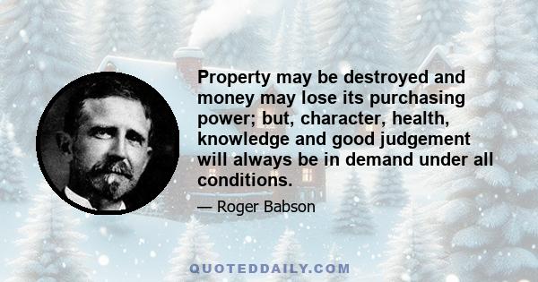 Property may be destroyed and money may lose its purchasing power; but, character, health, knowledge and good judgement will always be in demand under all conditions.