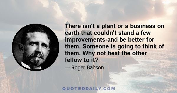 There isn't a plant or a business on earth that couldn't stand a few improvements-and be better for them. Someone is going to think of them. Why not beat the other fellow to it?