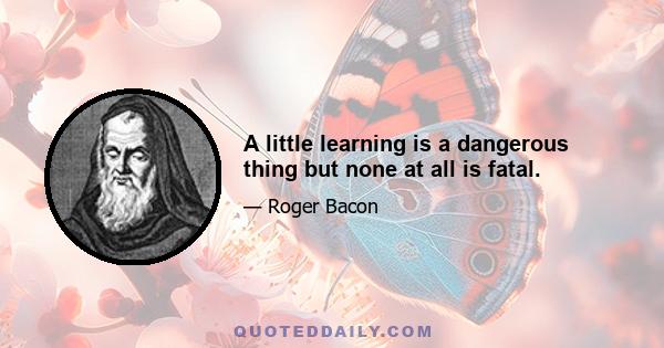 A little learning is a dangerous thing but none at all is fatal.