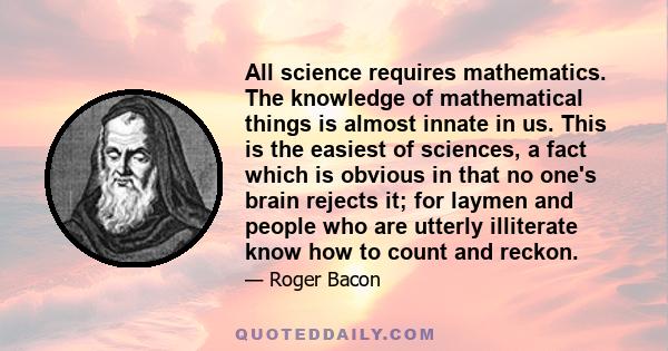 All science requires mathematics. The knowledge of mathematical things is almost innate in us. This is the easiest of sciences, a fact which is obvious in that no one's brain rejects it; for laymen and people who are