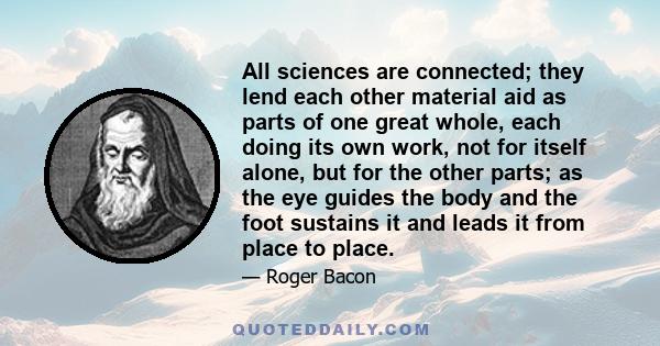 All sciences are connected; they lend each other material aid as parts of one great whole, each doing its own work, not for itself alone, but for the other parts; as the eye guides the body and the foot sustains it and