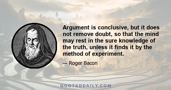 Argument is conclusive, but it does not remove doubt, so that the mind may rest in the sure knowledge of the truth, unless it finds it by the method of experiment.