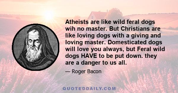 Atheists are like wild feral dogs wih no master. But Christians are like loving dogs with a giving and loving master. Domesticated dogs will love you always, but Feral wild dogs HAVE to be put down. they are a danger to 