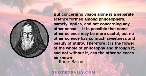 But concerning vision alone is a separate science formed among philosophers, namely, optics, and not concerning any other sense ... It is possible that some other science may be more useful, but no other science has so