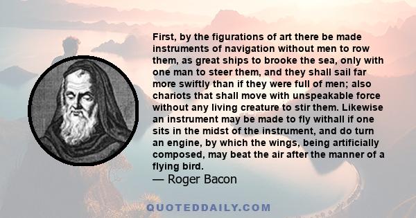 First, by the figurations of art there be made instruments of navigation without men to row them, as great ships to brooke the sea, only with one man to steer them, and they shall sail far more swiftly than if they were 