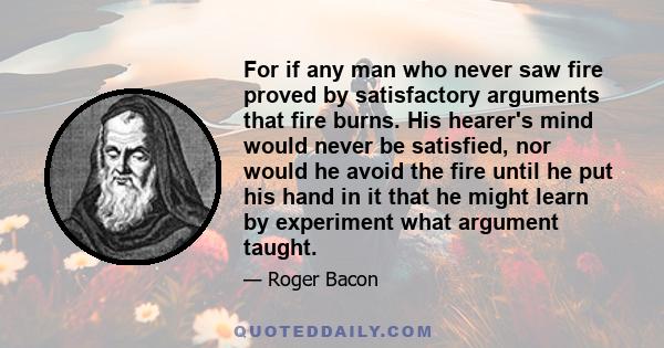 For if any man who never saw fire proved by satisfactory arguments that fire burns. His hearer's mind would never be satisfied, nor would he avoid the fire until he put his hand in it that he might learn by experiment