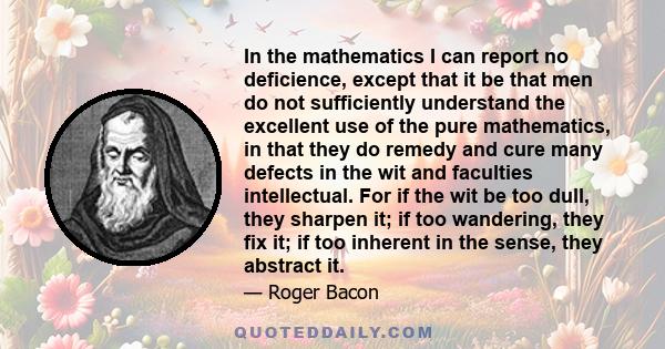 In the mathematics I can report no deficience, except that it be that men do not sufficiently understand the excellent use of the pure mathematics, in that they do remedy and cure many defects in the wit and faculties