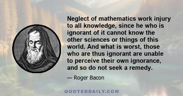 Neglect of mathematics work injury to all knowledge, since he who is ignorant of it cannot know the other sciences or things of this world. And what is worst, those who are thus ignorant are unable to perceive their own 