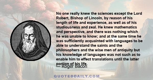 No one really knew the sciences except the Lord Robert, Bishop of Lincoln, by reason of his length of life and experience, as well as of his studiousness and zeal. He knew mathematics and perspective, and there was