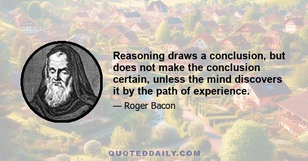 Reasoning draws a conclusion, but does not make the conclusion certain, unless the mind discovers it by the path of experience.