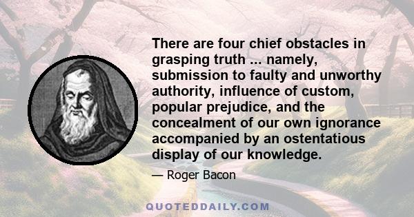 There are four chief obstacles in grasping truth ... namely, submission to faulty and unworthy authority, influence of custom, popular prejudice, and the concealment of our own ignorance accompanied by an ostentatious