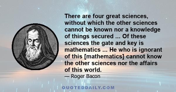 There are four great sciences, without which the other sciences cannot be known nor a knowledge of things secured ... Of these sciences the gate and key is mathematics ... He who is ignorant of this [mathematics] cannot 