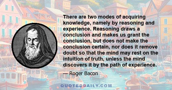 There are two modes of acquiring knowledge, namely by reasoning and experience. Reasoning draws a conclusion and makes us grant the conclusion, but does not make the conclusion certain, nor does it remove doubt so that