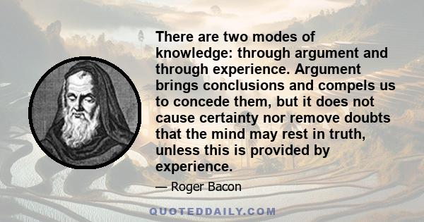 There are two modes of knowledge: through argument and through experience. Argument brings conclusions and compels us to concede them, but it does not cause certainty nor remove doubts that the mind may rest in truth,