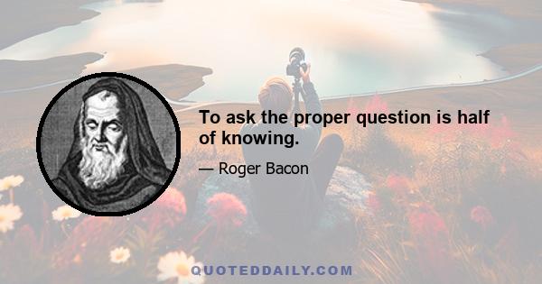 To ask the proper question is half of knowing.