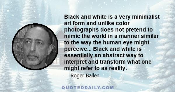 Black and white is a very minimalist art form and unlike color photographs does not pretend to mimic the world in a manner similar to the way the human eye might perceive... Black and white is essentially an abstract