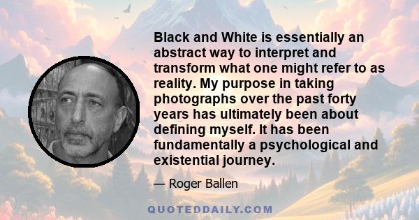 Black and White is essentially an abstract way to interpret and transform what one might refer to as reality. My purpose in taking photographs over the past forty years has ultimately been about defining myself. It has