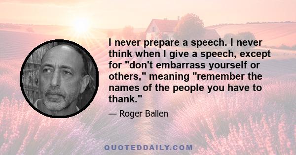 I never prepare a speech. I never think when I give a speech, except for don't embarrass yourself or others, meaning remember the names of the people you have to thank.