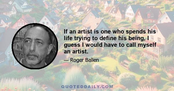 If an artist is one who spends his life trying to define his being, I guess I would have to call myself an artist.