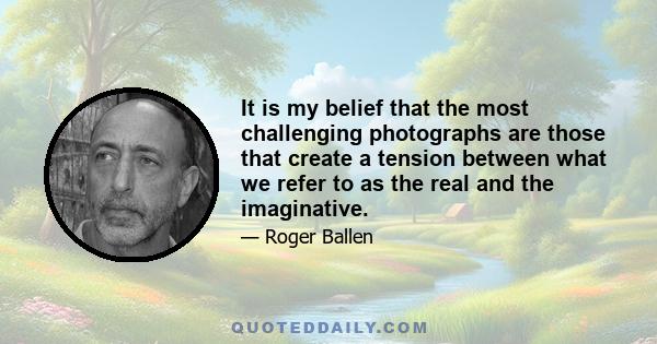 It is my belief that the most challenging photographs are those that create a tension between what we refer to as the real and the imaginative.