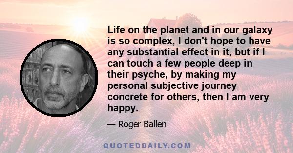 Life on the planet and in our galaxy is so complex, I don't hope to have any substantial effect in it, but if I can touch a few people deep in their psyche, by making my personal subjective journey concrete for others,