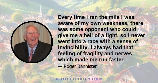 Every time I ran the mile I was aware of my own weakness, there was some opponent who could give me a hell of a fight, so I never went into a race with a sense of invincibility. I always had that feeling of fragility