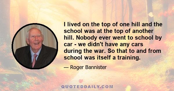 I lived on the top of one hill and the school was at the top of another hill. Nobody ever went to school by car - we didn't have any cars during the war. So that to and from school was itself a training.