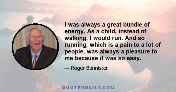 I was always a great bundle of energy. As a child, instead of walking, I would run. And so running, which is a pain to a lot of people, was always a pleasure to me because it was so easy.