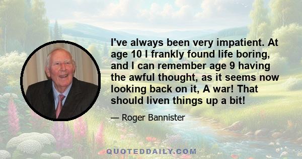 I've always been very impatient. At age 10 I frankly found life boring, and I can remember age 9 having the awful thought, as it seems now looking back on it, A war! That should liven things up a bit!