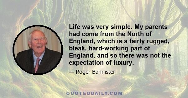 Life was very simple. My parents had come from the North of England, which is a fairly rugged, bleak, hard-working part of England, and so there was not the expectation of luxury.