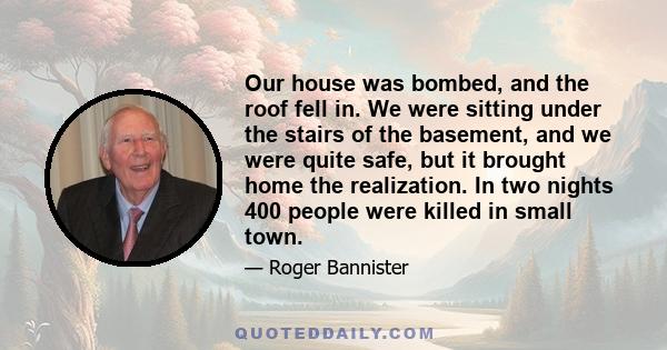 Our house was bombed, and the roof fell in. We were sitting under the stairs of the basement, and we were quite safe, but it brought home the realization. In two nights 400 people were killed in small town.