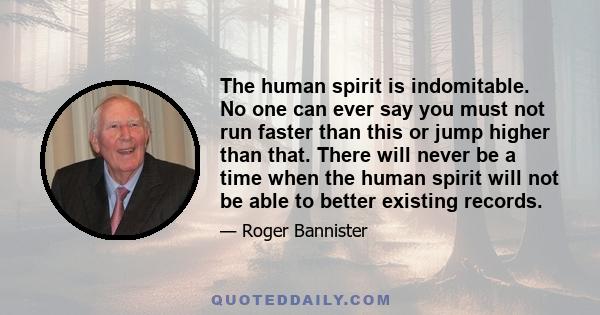 The human spirit is indomitable. No one can ever say you must not run faster than this or jump higher than that. There will never be a time when the human spirit will not be able to better existing records.